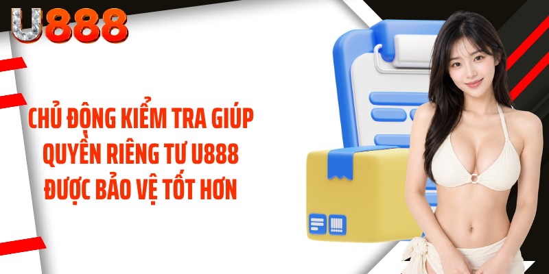 Chủ động kiểm tra giúp quyền riêng tư U888 được bảo vệ tốt hơn