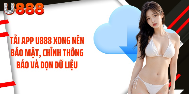 Tải app U888 xong nên bảo mật, chỉnh thông báo và dọn dữ liệu